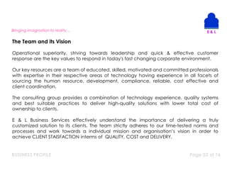 BUSINESS PROFILE Page 02 of 16
Operational superiority, striving towards leadership and quick & effective customer
response are the key values to respond in today's fast changing corporate environment.
Our key resources are a team of educated, skilled, motivated and committed professionals
with expertise in their respective areas of technology having experience in all facets of
sourcing the human resource, development, compliance, reliable, cost effective and
client coordination.
The consulting group provides a combination of technology experience, quality systems
and best suitable practices to deliver high-quality solutions with lower total cost of
ownership to clients.
E & L Business Services effectively understand the importance of delivering a truly
customized solution to its clients. The team strictly adheres to our time-tested norms and
processes and work towards a individual mission and organisation’s vision in order to
achieve CLIENT STAISFACTION interms of QUALITY, COST and DELIVERY.
The Team and its Vision
Bringing imagination to reality…
 