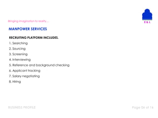 BUSINESS PROFILE Page 06 of 16
RECRUITING PLATFORM INCLUDES.
1. Searching
2. Sourcing
3. Screening
4. Interviewing
5. Reference and background checking
6. Applicant tracking
7. Salary negotiating
8. Hiring
Bringing imagination to reality…
MANPOWER SERVICES
 