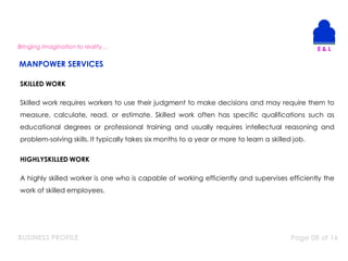 BUSINESS PROFILE Page 08 of 16
Bringing imagination to reality…
SKILLED WORK
Skilled work requires workers to use their judgment to make decisions and may require them to
measure, calculate, read, or estimate. Skilled work often has specific qualifications such as
educational degrees or professional training and usually requires intellectual reasoning and
problem-solving skills. It typically takes six months to a year or more to learn a skilled job.
HIGHLYSKILLED WORK
A highly skilled worker is one who is capable of working efficiently and supervises efficiently the
work of skilled employees.
MANPOWER SERVICES
 