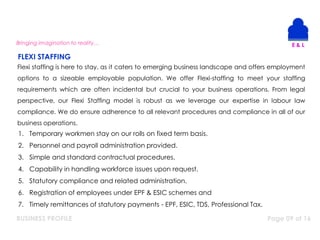 BUSINESS PROFILE Page 09 of 16
Bringing imagination to reality…
Flexi staffing is here to stay, as it caters to emerging business landscape and offers employment
options to a sizeable employable population. We offer Flexi-staffing to meet your staffing
requirements which are often incidental but crucial to your business operations. From legal
perspective, our Flexi Staffing model is robust as we leverage our expertise in labour law
compliance. We do ensure adherence to all relevant procedures and compliance in all of our
business operations.
1. Temporary workmen stay on our rolls on fixed term basis.
2. Personnel and payroll administration provided.
3. Simple and standard contractual procedures.
4. Capability in handling workforce issues upon request.
5. Statutory compliance and related administration.
6. Registration of employees under EPF & ESIC schemes and
7. Timely remittances of statutory payments - EPF, ESIC, TDS, Professional Tax.
FLEXI STAFFING
 