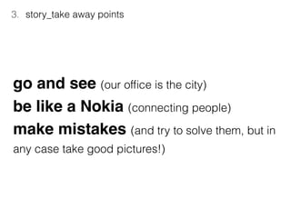 3. story_take away points
go and see (our ofﬁce is the city)
be like a Nokia (connecting people)
make mistakes (and try to solve them, but in
any case take good pictures!)
 