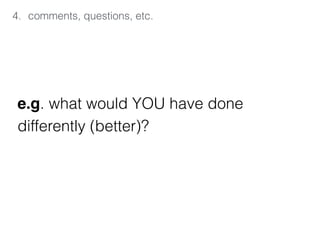4. comments, questions, etc.
e.g. what would YOU have done  
differently (better)?
 