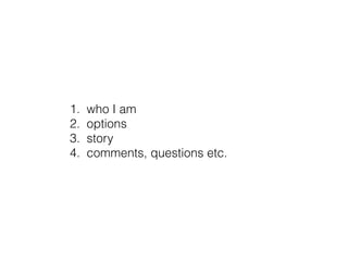 1. who I am
2. options
3. story
4. comments, questions etc.
 