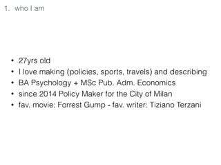 1. who I am
• 27yrs old
• I love making (policies, sports, travels) and describing
• BA Psychology + MSc Pub. Adm. Economics
• since 2014 Policy Maker for the City of Milan
• fav. movie: Forrest Gump - fav. writer: Tiziano Terzani
 