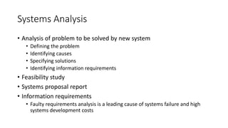 Systems Analysis
• Analysis of problem to be solved by new system
• Defining the problem
• Identifying causes
• Specifying solutions
• Identifying information requirements
• Feasibility study
• Systems proposal report
• Information requirements
• Faulty requirements analysis is a leading cause of systems failure and high
systems development costs
 