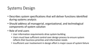 Systems Design
• Describes system specifications that will deliver functions identified
during systems analysis
• Should address all managerial, organizational, and technological
components of system solution
• Role of end users
• User information requirements drive system building
• Users must have sufficient control over design process to ensure system
reflects their business priorities and information needs
• Insufficient user involvement in design effort is major cause of system failure
 