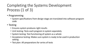 Completing the Systems Development
Process (1 of 3)
• Programming
• System specifications from design stage are translated into software program
code
• Testing
• Ensures system produces right results
• Unit testing: Tests each program in system separately
• System testing: Test functioning of system as a whole
• Acceptance testing: Makes sure system is ready to be used in production
setting
• Test plan: All preparations for series of tests
 