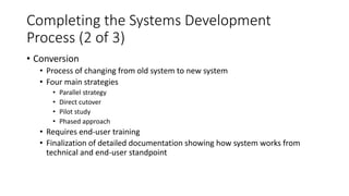 Completing the Systems Development
Process (2 of 3)
• Conversion
• Process of changing from old system to new system
• Four main strategies
• Parallel strategy
• Direct cutover
• Pilot study
• Phased approach
• Requires end-user training
• Finalization of detailed documentation showing how system works from
technical and end-user standpoint
 