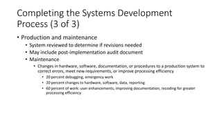 Completing the Systems Development
Process (3 of 3)
• Production and maintenance
• System reviewed to determine if revisions needed
• May include post-implementation audit document
• Maintenance
• Changes in hardware, software, documentation, or procedures to a production system to
correct errors, meet new requirements, or improve processing efficiency
• 20 percent debugging, emergency work
• 20 percent changes to hardware, software, data, reporting
• 60 percent of work: user enhancements, improving documentation, recoding for greater
processing efficiency
 