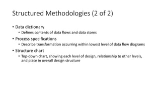 Structured Methodologies (2 of 2)
• Data dictionary
• Defines contents of data flows and data stores
• Process specifications
• Describe transformation occurring within lowest level of data flow diagrams
• Structure chart
• Top-down chart, showing each level of design, relationship to other levels,
and place in overall design structure
 