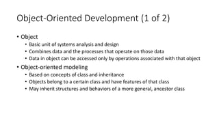 Object-Oriented Development (1 of 2)
• Object
• Basic unit of systems analysis and design
• Combines data and the processes that operate on those data
• Data in object can be accessed only by operations associated with that object
• Object-oriented modeling
• Based on concepts of class and inheritance
• Objects belong to a certain class and have features of that class
• May inherit structures and behaviors of a more general, ancestor class
 