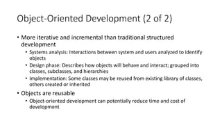 Object-Oriented Development (2 of 2)
• More iterative and incremental than traditional structured
development
• Systems analysis: Interactions between system and users analyzed to identify
objects
• Design phase: Describes how objects will behave and interact; grouped into
classes, subclasses, and hierarchies
• Implementation: Some classes may be reused from existing library of classes,
others created or inherited
• Objects are reusable
• Object-oriented development can potentially reduce time and cost of
development
 
