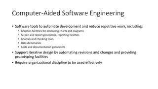 Computer-Aided Software Engineering
• Software tools to automate development and reduce repetitive work, including:
• Graphics facilities for producing charts and diagrams
• Screen and report generators, reporting facilities
• Analysis and checking tools
• Data dictionaries
• Code and documentation generators
• Support iterative design by automating revisions and changes and providing
prototyping facilities
• Require organizational discipline to be used effectively
 