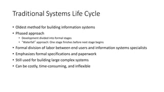 Traditional Systems Life Cycle
• Oldest method for building information systems
• Phased approach
• Development divided into formal stages
• “Waterfall” approach: One stage finishes before next stage begins
• Formal division of labor between end users and information systems specialists
• Emphasizes formal specifications and paperwork
• Still used for building large complex systems
• Can be costly, time-consuming, and inflexible
 
