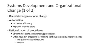 Systems Development and Organizational
Change (1 of 2)
• IT-enabled organizational change
• Automation
• Increases efficiency
• Replaces manual tasks
• Rationalization of procedures
• Streamlines standard operating procedures
• Often found in programs for making continuous quality improvements
• Total quality management (TQM)
• Six sigma
 