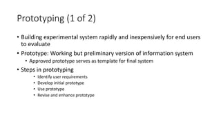 Prototyping (1 of 2)
• Building experimental system rapidly and inexpensively for end users
to evaluate
• Prototype: Working but preliminary version of information system
• Approved prototype serves as template for final system
• Steps in prototyping
• Identify user requirements
• Develop initial prototype
• Use prototype
• Revise and enhance prototype
 