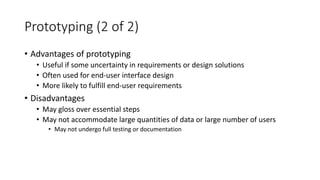 Prototyping (2 of 2)
• Advantages of prototyping
• Useful if some uncertainty in requirements or design solutions
• Often used for end-user interface design
• More likely to fulfill end-user requirements
• Disadvantages
• May gloss over essential steps
• May not accommodate large quantities of data or large number of users
• May not undergo full testing or documentation
 