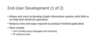 End-User Development (1 of 2)
• Allows end users to develop simple information systems with little or
no help from technical specialists
• Reduces time and steps required to produce finished application
• Tools include
• User friendly query languages and reporting
• PC software tools
 