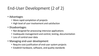 End-User Development (2 of 2)
• Advantages
• More rapid completion of projects
• High level of user involvement and satisfaction
• Disadvantages
• Not designed for processing-intensive applications
• Inadequate management and control, testing, documentation
• Loss of control over data
• Managing end-user development
• Require cost-justification of end-user system projects
• Establish hardware, software, and quality standards
 