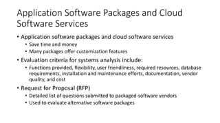 Application Software Packages and Cloud
Software Services
• Application software packages and cloud software services
• Save time and money
• Many packages offer customization features
• Evaluation criteria for systems analysis include:
• Functions provided, flexibility, user friendliness, required resources, database
requirements, installation and maintenance efforts, documentation, vendor
quality, and cost
• Request for Proposal (RFP)
• Detailed list of questions submitted to packaged-software vendors
• Used to evaluate alternative software packages
 