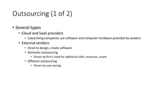 Outsourcing (1 of 2)
• Several types
• Cloud and SaaS providers
• Subscribing companies use software and computer hardware provided by vendors
• External vendors
• Hired to design, create software
• Domestic outsourcing
• Driven by firm’s need for additional skills, resources, assets
• Offshore outsourcing
• Driven by cost-savings
 