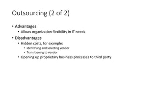 Outsourcing (2 of 2)
• Advantages
• Allows organization flexibility in IT needs
• Disadvantages
• Hidden costs, for example:
• Identifying and selecting vendor
• Transitioning to vendor
• Opening up proprietary business processes to third party
 