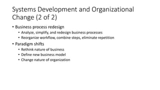 Systems Development and Organizational
Change (2 of 2)
• Business process redesign
• Analyze, simplify, and redesign business processes
• Reorganize workflow, combine steps, eliminate repetition
• Paradigm shifts
• Rethink nature of business
• Define new business model
• Change nature of organization
 