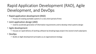 Rapid Application Development (RAD), Agile
Development, and DevOps
• Rapid application development (RAD)
• Process of creating workable systems in a very short period of time
• Joint application design (JAD)
• Used to accelerate generation of information requirements and to develop initial systems design
• Agile development
• Focuses on rapid delivery of working software by breaking large project into several small subprojects
• DevOps
• Builds on Agile development principles as an organizational strategy
 