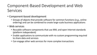 Component-Based Development and Web
Services
• Component-based development
• Groups of objects that provide software for common functions (e.g., online
ordering) and can be combined to create large-scale business applications
• Web services
• Reusable software components that use XML and open Internet standards
(platform independent)
• Enable applications to communicate with no custom programming required
to share data and services
• Can engage other web services for more complex transactions
 