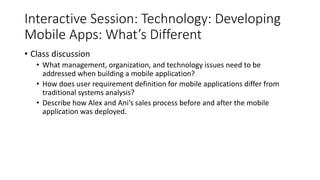 Interactive Session: Technology: Developing
Mobile Apps: What’s Different
• Class discussion
• What management, organization, and technology issues need to be
addressed when building a mobile application?
• How does user requirement definition for mobile applications differ from
traditional systems analysis?
• Describe how Alex and Ani’s sales process before and after the mobile
application was deployed.
 