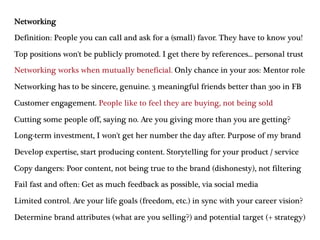 Networking
Definition: People you can call and ask for a (small) favor. They have to know you!
Top positions won't be publicly promoted. I get there by references... personal trust
Networking works when mutually beneficial. Only chance in your 20s: Mentor role
Networking has to be sincere, genuine. 3 meaningful friends better than 300 in FB
Customer engagement. People like to feel they are buying, not being sold
Cutting some people off, saying no. Are you giving more than you are getting?
Long-term investment, I won't get her number the day after. Purpose of my brand
Develop expertise, start producing content. Storytelling for your product / service
Copy dangers: Poor content, not being true to the brand (dishonesty), not filtering
Fail fast and often: Get as much feedback as possible, via social media
Limited control. Are your life goals (freedom, etc.) in sync with your career vision?
Determine brand attributes (what are you selling?) and potential target (+ strategy)
 