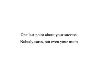 One last point about your success:
Nobody cares, not even your mom
 
