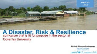 March 8th
2018
A Disaster, Risk & Resilience
Bibhuti Bhusan Gadanayak
State DRR Coordinator
UNICEF, Assam, India
curriculum that is fit for purpose in the sector at
Coventry University
 