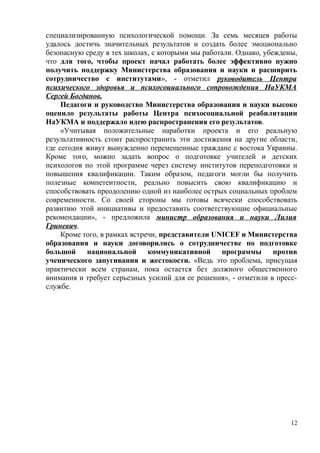 специализированную психологической помощи. За семь месяцев работы
удалось достичь значительных результатов и создать более эмоционально
безопасную среду в тех школах, с которыми мы работали. Однако, убеждены,
что для того, чтобы проект начал работать более эффективно нужно
получить поддержку Министерства образования и науки и расширить
сотрудничество с институтами», - отметил руководитель Центра
психического здоровья и психосоциального сопровождения НаУКМА
Сергей Богданов.
Педагоги и руководство Министерства образования и науки высоко
оценило результаты работы Центра психосоциальной реабилитации
НаУКМА и поддержало идею распространения его результатов.
«Учитывая положительные наработки проекта и его реальную
результативность стоит распространить эти достижения на другие области,
где сегодня живут вынужденно перемещенные граждане с востока Украины.
Кроме того, можно задать вопрос о подготовке учителей и детских
психологов по этой программе через систему институтов переподготовки и
повышения квалификации. Таким образом, педагоги могли бы получить
полезные компетентности, реально повысить свою квалификацию и
способствовать преодолению одной из наиболее острых социальных проблем
современности. Со своей стороны мы готовы всячески способствовать
развитию этой инициативы и предоставить соответствующие официальные
рекомендации», - предложила министр образования и науки Лилия
Гриневич.
Кроме того, в рамках встречи, представители UNICEF и Министерства
образования и науки договорились о сотрудничестве по подготовке
большой национальной коммуникативной программы против
ученического запугивания и жестокости. «Ведь это проблема, присущая
практически всем странам, пока остается без должного общественного
внимания и требует серьезных усилий для ее решения», - отметили в пресс-
службе.
12
 