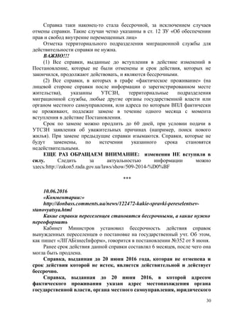 Справка таки наконец-то стала бессрочной, за исключением случаев
отмены справки. Такие случаи четко указанны в ст. 12 ЗУ «Об обеспечении
прав и свобод внутренне перемещенных лиц»
Отметка территориального подразделения миграционной службы для
действительности справки не нужна.
ВАЖНО!!!
(1) Все справки, выданные до вступления в действие изменений в
Постановление, которые не были отменены и срок действия, которых не
закончился, продолжают действовать, и являются бессрочными.
(2) Все справки, в которых в графе «фактическое проживание» (на
лицевой стороне справки после информации о зарегистрированном месте
жительства), указанны УТСЗН, территориальные подразделения
миграционной службы, любые другие органы государственной власти или
органом местного самоуправления, или адреса по которым ВПЛ фактически
не проживают, подлежат замене в течение одного месяца с момента
вступления в действие Постановления.
Срок по замене можно продлить до 60 дней, при условии подачи в
УТСЗН заявления об уважительных причинах (например, поиск нового
жилья). При замене предыдущие справки изымаются. Справки, которые не
будут заменены, по истечении указанного срока становятся
недействительными.
ЕЩЕ РАЗ ОБРАЩАЕМ ВНИМАНИЕ: изменения НЕ вступили в
силу. Следить за актуальностью информации можно
здесь:http://zakon5.rada.gov.ua/laws/show/509-2014-%D0%BF
***
10.06.2016
«Комментарии:»
http://donbass.comments.ua/news/122472-kakie-spravki-pereselentsev-
stanovyatsya.html
Какие справки переселенцев становятся бессрочными, а какие нужно
переоформить
Кабинет Министров установил бессрочность действия справок
вынужденных переселенцев о постановке на государственный учт. Об этом,
как пишет «ЛIГАБiзнесIнформ», говорится в постановлении №352 от 8 июня.
Ранее срок действия данной справки составлял 6 месяцев, после чего она
могла быть продлена.
Справка, выданная до 20 июня 2016 года, которая не отменена и
срок действия которой не истек, является действительной и действует
бессрочно.
Справка, выданная до 20 июня 2016, в которой адресом
фактического проживания указан адрес местонахождения органа
государственной власти, органа местного самоуправления, юридического
30
 