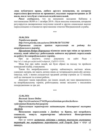 лица публичного права, любого другого помещения, по которому
переселенец фактически не проживает, подлежит перерегистрации до 20
июля, после чего будет считаться недействительной.
Ранее сообщалось, что на минувшем заседании Кабмина в
постановление №509 от 1 октября 2014 г. были внесены изменения, которыми
регулируется своевременное получение пенсий и других социальных выплат
переселенцами и отменяется проставление отметки Миграционной службы.
***
10.06.2016
Українська правда
http://www.pravda.com.ua/news/2016/06/10/7111398/
Порошенко схвалив прийом переселенців на роботу без
випробувального терміну
Президент Петро Порошенко підписав закон про зміни до трудового
кодексу, який зобов'язує роботодавців наймати внутрішніх переселенців
на роботу без випробувального терміну.
Про це свідчить статус документу на сайті Ради -
http://w1.c1.rada.gov.ua/pls/zweb2/webproc4_1?pf3511=53191.
Мова йде про найм людей, які були обрані на посаду чи пройшли
конкурсний відбір, стажування.
Також без випробувального терміну найматимуть вагітних жінок,
одиноких матерів, які мають дитину віком до чотирнадцяти років або дитину-
інваліда, осіб, з якими укладається трудовий договір строком до 12 місяців,
осіб на тимчасові та сезонні роботи.
Документ також передбачає, що інших людей, які таки працюватимуть
на випробувальному терміні, роботодавець зможе звільняти з письмовим
попередженням за три дні.
***
12.06.2016
Високий Замок Online
http://wz.lviv.ua/news/174428-pereselentsiam-pershocherhovo-
vydavatymut-biometrychni-pasporty
Переселенцям першочергово видаватимуть біометричні паспорти
(ВІДЕО)
Вимушених переселенців з Донбасу та Криму, які потребують
соцвиплат, можуть першочергово забезпечити біометричними
паспортами.
Про це заявив заступник міністра з питань тимчасово окупованих
територій та внутрішньо переміщених осіб Георгій Тука в ефірі «5
каналу».
31
 