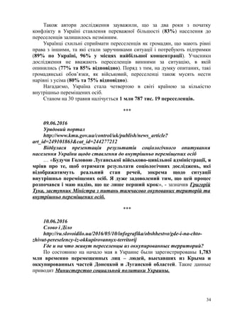 Також автори дослідження зауважили, що за два роки з початку
конфлікту в Україні ставлення переважної більшості (83%) населення до
переселенців залишилось незмінним.
Українці схильні сприймати переселенців як громадян, що мають рівні
права з іншими, та які стали заручниками ситуації і потребують підтримки
(89% по Україні, 96% у місцях найбільшої концентрації). Учасники
дослідження не вважають переселенців винними за ситуацію, в якій
опинились (77% та 85% відповідно). Поряд з тим, на думку опитаних, такі
громадянські обов’язки, як військовий, переселенці також мусять нести
нарівні з усіма (80% та 75% відповідно).
Нагадаємо, Україна стала четвертою в світі країною за кількістю
внутрішньо переміщених осіб.
Станом на 30 травня налічується 1 млн 787 тис. 19 переселенців.
***
09.06.2016
Урядовий портал
http://www.kmu.gov.ua/control/uk/publish/news_article?
art_id=249101863&cat_id=244277212
Відбулася презентація результатів соціологічного опитування
населення України щодо ставлення до внутрішньо переміщених осіб
… «Будучи Головою Луганської військово-цивільної адміністрації, я
мріяв про те, щоб отримати результати соціологічних досліджень, які
відображатимуть реальний стан речей, зокрема щодо ситуації
внутрішньо переміщених осіб. Я дуже задоволений тим, що цей процес
розпочався і маю надію, що це лише перший крок», - зазначив Григорій
Тука, заступник Міністра з питань тимчасово окупованих територій та
внутрішньо переміщених осіб.
***
10.06.2016
Слово і Діло
http://ru.slovoidilo.ua/2016/05/10/infografika/obshhestvo/gde-i-na-chto-
zhivut-pereselency-iz-okkupirovannyx-territorij
Где и на что живут переселенцы из оккупированных территорий?
По состоянию на начало мая в Украине были зарегистрированы 1,783
млн временно перемещенных лиц – людей, выехавших из Крыма и
оккупированных частей Донецкой и Луганской областей. Такие данные
приводит Министерство социальной политики Украины.
34
 