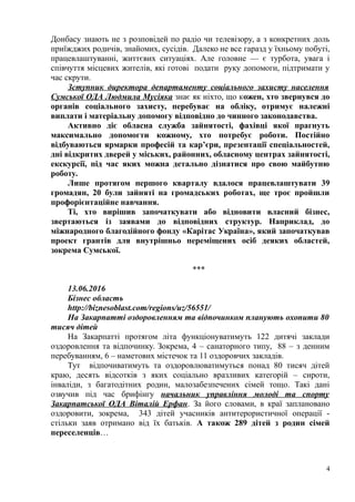 Донбасу знають не з розповідей по радіо чи телевізору, а з конкретних доль
приїжджих родичів, знайомих, сусідів. Далеко не все гаразд у їхньому побуті,
працевлаштуванні, життєвих ситуаціях. Але головне — є турбота, увага і
співчуття місцевих жителів, які готові подати руку допомоги, підтримати у
час скрути.
Зступник директора департаменту соціального захисту населення
Сумської ОДА Людмила Мусіяка знає як ніхто, що кожен, хто звернувся до
органів соціального захисту, перебуває на обліку, отримує належні
виплати і матеріальну допомогу відповідно до чинного законодавства.
Активно діє обласна служба зайнятості, фахівці якої прагнуть
максимально допомогти кожному, хто потребує роботи. Постійно
відбуваються ярмарки професій та кар’єри, презентації спеціальностей,
дні відкритих дверей у міських, районних, обласному центрах зайнятості,
екскурсії, під час яких можна детально дізнатися про свою майбутню
роботу.
Лише протягом першого кварталу вдалося працевлаштувати 39
громадян, 20 були зайняті на громадських роботах, ще троє пройшли
профорієнтаційне навчання.
Ті, хто вирішив започаткувати або відновити власний бізнес,
звертаються із заявами до відповідних структур. Наприклад, до
міжнародного благодійного фонду «Карітас Україна», який започаткував
проект грантів для внутрішньо переміщених осіб деяких областей,
зокрема Сумської.
***
13.06.2016
Бізнес область
http://biznesoblast.com/regions/uz/56551/
На Закарпатті оздоровленням та відпочинком планують охопити 80
тисяч дітей
На Закарпатті протягом літа функціонуватимуть 122 дитячі заклади
оздоровлення та відпочинку. Зокрема, 4 – санаторного типу, 88 – з денним
перебуванням, 6 – наметових містечок та 11 оздоровчих закладів.
Тут відпочиватимуть та оздоровлюватимуться понад 80 тисяч дітей
краю, десять відсотків з яких соціально вразливих категорій – сироти,
інваліди, з багатодітних родин, малозабезпечених сімей тощо. Такі дані
озвучив під час брифінгу начальник управління молоді та спорту
Закарпатської ОДА Віталій Ерфан. За його словами, в краї заплановано
оздоровити, зокрема, 343 дітей учасників антитерористичної операції -
стільки заяв отримано від їх батьків. А також 289 дітей з родин сімей
переселенців…
4
 