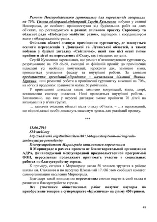 Ремонт Новгородківського гуртожитку для переселенців завершили
на 70%. Голова облдержадміністрації Сергій Кузьменко побував у селищі
Новгородка, де особисто проінспектував хід будівельних робіт на двох
об’єктах, що реставруються в рамках спільного проекту Євросоюзу та
обласної ради «Побудуємо майбутнє разом», партнером і координатором
якого є облдержадміністрація…
Очільник області оглянув приміщення гуртожитку, де планується
оселити переселенців з Донецької та Луганської областей, а також
побував у будівлі дитсадку «Світлячок», який вже цієї осені зможе
прийняти дітей як переселених зі Сходу, так і місцевих жителів.
Сергій Кузьменко переконався, що ремонт п’ятиповерхового гуртожитку,
розрахованого на 150 сімей, сьогодні на фінішній прямій: до приміщення
підведені усі необхідні комунікації, перекрито дах, замінено вікна,
проводиться утеплення фасаду та внутрішні роботи. За словами
представника організації-підрядника – начальника дільниці Оксани
Хрупчик, нині ремонтні роботи в приміщенні гуртожитку виконані на 70%,
на об’єкті продовжує працювати майже 50 робітників.
У приміщенні дитсадка також замінено комунікації, вікна, двері,
встановлено систему опалення. Нині проводяться внутрішні роботи…
Заплановано, що вже у вересні дитсадок зможе прийняти 70 дітей на
виховування у п’яти групах.
… зазначив очільник області після огляду об’єктів. – …я переконаний,
що відповідальні особи докладуть максимум зусиль для реалізації проекту.
***
15.06.2016
Shkvarki.org
http://shkvarki.org/dimitrov/item/8073-blagoustrojstvom-mirnograda-
zanimayutsya-pereselentsy
Благоустройством Мирнограда занимаются переселенцы
В Мирнограде в рамках проекта от благотворительной организации
АДРА, финансируемой международной продовольственной программой
ООН, переселенцы продолжают принимать участие в социальных
работах по благоустройству города.
К примеру, сегодня в Мирнограде около 50 человек трудятся в районе
шахты им. Стаханова и по переулку Школьный 17. Об этом сообщает комитет
самоорганизации населения Мирнограда.
Благодаря такой инициативе переселенцы смогли ощутить свой вклад в
развитие и благоустройство города.
Все участники общественных работ получат ваучеры на
приобретение товаров в супермаркете «Брусничка» на сумму 450 гривен.
48
 
