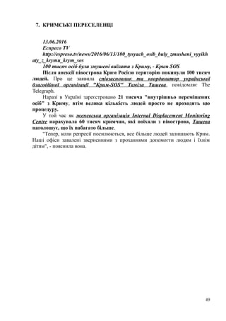 7. КРИМСЬКІ ПЕРЕСЕЛЕНЦІ
13.06.2016
Еспресо TV
http://espreso.tv/news/2016/06/13/100_tysyach_osib_buly_zmusheni_vyyikh
aty_z_krymu_krym_sos
100 тисяч осіб були змушені виїхати з Криму, - Крим SOS
Після анексії півострова Крим Росією територію покинули 100 тисяч
людей. Про це заявила співзасновник та координатор української
благодійної організації "Крим-SOS" Таміла Ташева, повідомляє The
Telegraph.
Наразі в Україні зареєстровано 21 тисяча "внутрішньо переміщених
осіб" з Криму, втім велика кількість людей просто не проходять цю
процедуру.
У той час як женевська організація Internal Displacement Monitoring
Centre нарахувала 60 тисяч кримчан, які поїхали з півострова, Ташева
наголошує, що їх набагато більше.
"Тепер, коли репресії посилюються, все більше людей залишають Крим.
Наші офіси завалені зверненнями з проханнями допомогти людям і їхнім
дітям", - пояснила вона.
49
 