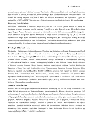 APPGECET-2018
conduction, convection and radiation. Furnaces. Classification o f furnaces and their use in metallurgical industries.
Heat utilization in furnaces, available heat, factors affecting it. Heat losses in furnaces and furnace efficiency. Heat
balance and sankey diagrams. Principles of waste heat recovery. Recuperators and regenerators. Types and
applicability. AMTD and LMTD in recuperators. Protective atmosphere and their applications Salt bath furnaces.
Elements of Material Science
Introduction, classification of materials, Space lattice and unit cells, crystal systems. Indices for planes and
directions. Structures of common metallic materials. Crystal defects: point, Line and surface defects. Dislocations,
types, Burgers’ Vector, Dislocation movement by climb and cross slip. Dislocation sources, Dislocation point -
defect interaction and pileups. Plastic deformation of single crystals. Deformation by slip , CRSS for slip.
Deformation of single crystal. Deformation by twinning. Stacking faults, Ho t working, cold working. Recovery,
recrystallization and grain growth. Hall- Petch equation. Tensile stress- strain diagrams, proof stress, yield stress,
modulus of elasticity. Typical stress-strain diagrams for mild steel cast iron and aluminum alloy.
Metallurgical Thermodynamics
Introduction - Basic concepts in thermodynamics. Objectives and limitations of classical thermodynamics. Zeroth
law of thermodynamics. First Law of Thermodynamics-Forms of Energy, Heat and Work, Joules Experiments,
Conservation o f Energy, Concept of Maximum Work, Isothermal Expansion, Reversible, Adiabatic Expansion,
Constant Pressure Processes, Constant Volume Processes, Enthalpy. Second Law of Thermodynamics -Efficiency
of cyclic process. Carnot cycle. Entropy. Thermodynamic equation of state. Statistical Entropy. Physical Meaning
of Entropy, Boltzman Equation, Mixing Entropy, Stirling’s Approximation Auxiliary Functions. Fundamental
Equations of State, Max well Relationships, Other Thermodynamic Relations, Chemical Potential, Gibbs-
Helmholtz Equation, Criteria of Equilibria. Third law of Thermodynamics, Heat Capacity and Entropy Changes.
Sensible Heats, Transformation Heats, Reaction Heats, Adiabatic Flame Temperatures, Heat Balances. Phase
Equilibria in One Component Systems, Clausius-Claperyon Equation, Heats of Vaporization From Vapor Pressure
Data, Shift in Transformation, Temperature with Pressure, Fugacity, activity and equilibrium constant. Vant Hoff’s
isotherm. Ellingham diagrams and application.
Advanced Material science
Electrical and Electronic properties of materials, Electronic conductivity, free electron theory and band theory o f
solids. Intrinsic semi-conductors. Super conductivity. Magnetic properties, Dia, para, ferro, ferri magnetism. Soft
and hard magnetic materials and applications. Optical properties of materials. Refractive index, absorption emission
of light, optical fibers. Opto-electronic materials. Polymerization, cross linking glass transition, classification of
polymers. Mechanical properties, dielectric behaviour of materials. Uses of polymers. Ceramics and glasses,
crystalline and non-crystalline ceramics. Structure of ceramics and glasses. Major mechanical and optical
properties. Composite materials. Classification. Matrices and reinforcements. Fabrication methods. Examples and
applications. Nano Materials: Importance, Emergence of Nano- Technology, Bottom-Up and Top-down app
roaches, challenges in Nano- Technology. Applications.
 
