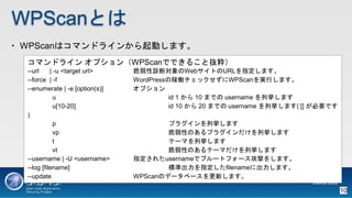 WPScanȤ
? WPScanϥޥɥ饤󤫤Ӥޤ
ޥɥ饤 ץWPScanǤǤ뤳Ȓi
--url | -u <target url> \όWebȤURLָޤ
--force | -f WordPressμڃPåWPScangФޤ
--enumerate | -e [option(s)] ץ
u id 1  10 ޤǤ username Вޤ
u[10-20] id 10  20 ޤǤ username Вޤ( [] ҪǤ
)
p ץ饰Вޤ
vp ԤΤץ饰Вޤ
t Ʃ`ޤВޤ
vt ԤΤƩ`ޤВޤ
--username | -U <username> ָ줿usernameǥ֥`ȥե`Ĥ򤷤ޤ
--log [filename] ˜ʳָfilename˳ޤ
--update WPScanΥǩ`٩`¤ޤ
10
 