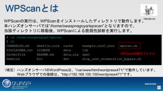 WPScanȤ
WPScanΌgФϡWPScan򥤥󥹥ȩ`뤷ǥ쥯ȥǄޤ
ϥ󥺥󥵩`ФǤϡ/home/owaspnagoya/wpscanȤʤޤΤǡ
ԓǥ쥯ȥƄᡢWPScanˤ\ϤgФޤ
$ cd /home/owaspnagoya/wpscan
$ ls
CHANGELOG.md Gemfile.lock cache example.conf.json wpscan.rb
DISCLAIMER.txt LICENSE data lib
Dockerfile README.md data.zip spec
Gemfile bin dev stop_user_enumeration_bypass.rb
a㣩ϥ󥺥󥵩`ФWordPressϡ/var/www/html/wordpress471/ǄƤޤ
Web֥饦ǤνӾAϡhttp://192.168.100.100/wordpress471"Ǥ
WPScanΌgХե
Hands-on
11
 