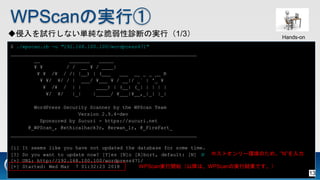 WPScanΌgТ
ԇФʤgʴ\ϤΌgУ1/3
$ ./wpscan.rb -u "192.168.100.100/wordpress471"
_______________________________________________________________
__ _______ _____
? ? / / __ ? / ____|
? ? /? / /| |__) | (___ ___ __ _ _ __ R
? ?/ ?/ / | ___/ ?___ ? / __|/ _` | '_ ?
? /? / | | ____) | (__| (_| | | | |
?/ ?/ |_| |_____/ ?___|?__,_|_| |_|
WordPress Security Scanner by the WPScan Team
Version 2.9.4-dev
Sponsored by Sucuri - https://sucuri.net
@_WPScan_, @ethicalhack3r, @erwan_lr, @_FireFart_
_______________________________________________________________
[i] It seems like you have not updated the database for some time.
[?] Do you want to update now? [Y]es [N]o [A]bort, default: [N] N
[+] URL: http://192.168.100.100/wordpress471/
[+] Started: Wed Mar 7 01:32:23 2018
ۥȥ`hΤᡢN
WPScang_ʼԽϡWPScanΌgнYǤ
Hands-on
13
 