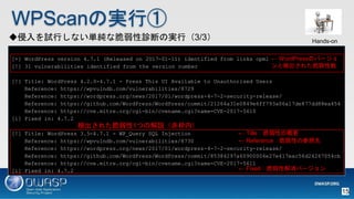 WPScanΌgТ
[+] WordPress version 4.7.1 (Released on 2017-01-11) identified from links opml
[!] 31 vulnerabilities identified from the version number
[!] Title: WordPress 4.2.0-4.7.1 - Press This UI Available to Unauthorised Users
Reference: https://wpvulndb.com/vulnerabilities/8729
Reference: https://wordpress.org/news/2017/01/wordpress-4-7-2-security-release/
Reference: https://github.com/WordPress/WordPress/commit/21264a31e0849e6ff793a06a17de877dd88ea454
Reference: https://cve.mitre.org/cgi-bin/cvename.cgi?name=CVE-2017-5610
[i] Fixed in: 4.7.2
[!] Title: WordPress 3.5-4.7.1 - WP_Query SQL Injection
Reference: https://wpvulndb.com/vulnerabilities/8730
Reference: https://wordpress.org/news/2017/01/wordpress-4-7-2-security-release/
Reference: https://github.com/WordPress/WordPress/commit/85384297a60900004e27e417eac56d24267054cb
Reference: https://cve.mitre.org/cgi-bin/cvename.cgi?name=CVE-2017-5611
[i] Fixed in: 4.7.2
 TilleԤθҪ
 FixedԽЩ`
 ReferenceԤβ
 WordPressΥЩ`
ȗʳ줿
ʳ줿1Ĥνhڣ
ԇФʤgʴ\ϤΌgУ3/3 Hands-on
15
 