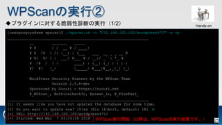 WPScanΌgТ
ץ饰ˌ\ϤΌgУ1/2
[owaspnagoya@www wpscan]$ ./wpscan.rb -u "192.168.100.100/wordpress471" -e vp
_______________________________________________________________
__ _______ _____
? ? / / __ ? / ____|
? ? /? / /| |__) | (___ ___ __ _ _ __ R
? ?/ ?/ / | ___/ ?___ ? / __|/ _` | '_ ?
? /? / | | ____) | (__| (_| | | | |
?/ ?/ |_| |_____/ ?___|?__,_|_| |_|
WordPress Security Scanner by the WPScan Team
Version 2.9.4-dev
Sponsored by Sucuri - https://sucuri.net
@_WPScan_, @ethicalhack3r, @erwan_lr, @_FireFart_
_______________________________________________________________
[i] It seems like you have not updated the database for some time.
[?] Do you want to update now? [Y]es [N]o [A]bort, default: [N] N
[+] URL: http://192.168.100.100/wordpress471/
[+] Started: Wed Mar 7 02:10:28 2018 WPScang_ʼԽϡWPScanΌgнYǤ
Hands-on
25
 