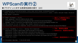 WPScanΌgТ
ץ饰ˌ\ϤΌgУ2/2
[+] Enumerating installed plugins (only ones with known vulnerabilities) ...
Time: 00:00:02 <===========================================> (1623 / 1623) 100.00% Time: 00:00:02
[+] We found 1 plugins:
[+] Name: backwpup - v3.4.1
| Last updated: 2018-01-08T12:29:00.000Z
| Location: http://localhost/wordpress/wp-content/plugins/backwpup/
| Readme: http://localhost/wordpress/wp-content/plugins/backwpup/readme.txt
[!] The version is out of date, the latest version is 3.4.4
[!] Directory listing is enabled: http://localhost/wordpress/wp-content/plugins/backwpup/
[!] Title: BackWPup <= 3.4.1 - Backup File Download
Reference: https://wpvulndb.com/vulnerabilities/8919
Reference: http://www.vapidlabs.com/advisory.php?v=201
Reference: https://plugins.trac.wordpress.org/changeset/1737123/backwpup
Reference: https://cve.mitre.org/cgi-bin/cvename.cgi?name=CVE-2017-2551
[i] Fixed in: 3.4.2
[+] Finished: Wed Mar 7 02:10:38 2018
 TilleԤθҪ
 ʳԤΤ
ץ饰θҪ
 FixedԽЩ`
 ReferenceԤβ
Hands-on
26
 