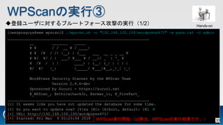 WPScanΌgТ
h`ˌ֥`ȥե`ĤΌgУ1/2
[owaspnagoya@www wpscan]$ ./wpscan.rb -u "192.168.100.100/wordpress471" -w pass.txt -U admin
_______________________________________________________________
__ _______ _____
? ? / / __ ? / ____|
? ? /? / /| |__) | (___ ___ __ _ _ __ R
? ?/ ?/ / | ___/ ?___ ? / __|/ _` | '_ ?
? /? / | | ____) | (__| (_| | | | |
?/ ?/ |_| |_____/ ?___|?__,_|_| |_|
WordPress Security Scanner by the WPScan Team
Version 2.9.4-dev
Sponsored by Sucuri - https://sucuri.net
@_WPScan_, @ethicalhack3r, @erwan_lr, @_FireFart_
_______________________________________________________________
[i] It seems like you have not updated the database for some time.
[?] Do you want to update now? [Y]es [N]o [A]bort, default: [N] N
[+] URL: http://192.168.100.100/wordpress471/
[+] Started: Fri Mar 9 01:25:54 2018 WPScang_ʼԽϡWPScanΌgнYǤ
Hands-on
30
 