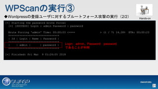 WPScanΌgТ
Wordpressεh`ˌ֥`ȥե`ĤΌgУ2/2
[+] Starting the password brute forcer
[+] [SUCCESS] Login : admin Password : password
Brute Forcing 'admin' Time: 00:00:03 <==== > (1 / 7) 14.28% ETA: 00:00:23
+----+-------+------+----------+
| Id | Login | Name | Password |
+----+-------+------+----------+
| | admin | | password |
+----+-------+------+----------+
[+] Finished: Fri Mar 9 01:26:05 2018
LoginadminPasswordpassword
Ǥ뤳Ȥ
Hands-on
31
 