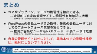 ޤȤ
 ץ饰󡢥Ʃ`ޤδԤʳǤ롣
 ڵĤιȤδПo_J˻
οɣOWASP Wordpress Security Implementation Guideline - 4.1, 4.2, 4.3, 4.6
 WordPressεh`ȡáεh`ˌ
ƤΥ֥`ȥե`ĤgФǤ롣
 Ɯyפʥ`/ѥ`ɡҪ`Σ
οɣOWASP Wordpress Security Implementation Guideline - 4.6, 4.7, 4.8, 4.9, 4.10
 ιˌơdζλǤδԗʖ
ϡ~ˤʤǤ
οOWASP Wordpress Security Implementation Guideline
https://www.owasp.org/index.php/OWASP_Wordpress_Security_Implementation_Guideline 34
 